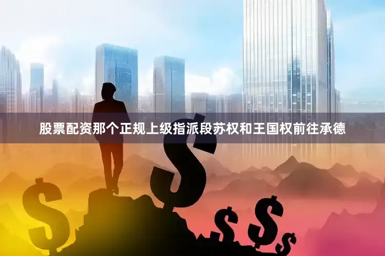 股票配资那个正规上级指派段苏权和王国权前往承德