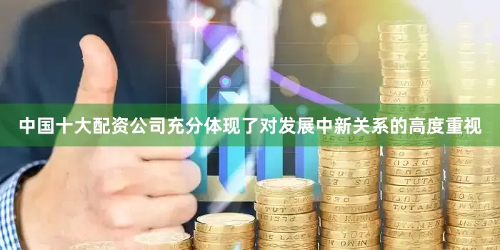中国十大配资公司充分体现了对发展中新关系的高度重视