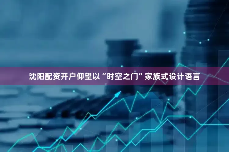 沈阳配资开户仰望以“时空之门”家族式设计语言