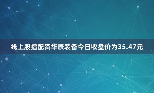 线上股指配资华辰装备今日收盘价为35.47元