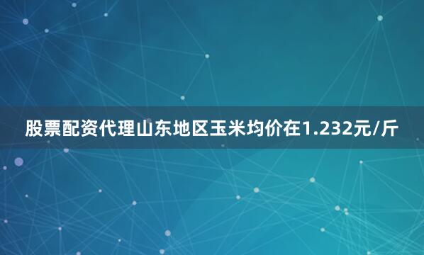 股票配资代理山东地区玉米均价在1.232元/斤