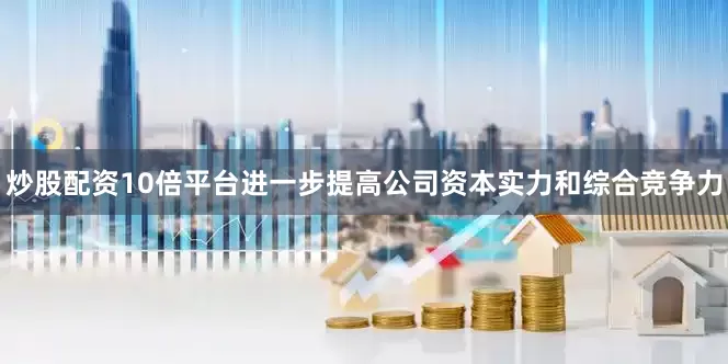 炒股配资10倍平台进一步提高公司资本实力和综合竞争力