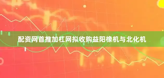 配资网首推加杠网拟收购益阳橡机与北化机
