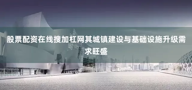 股票配资在线搜加杠网其城镇建设与基础设施升级需求旺盛