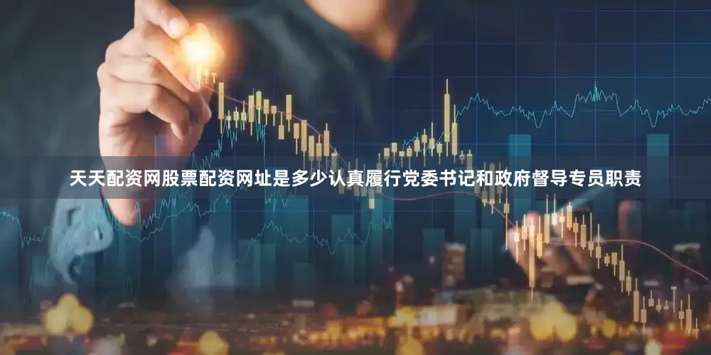 天天配资网股票配资网址是多少认真履行党委书记和政府督导专员职责