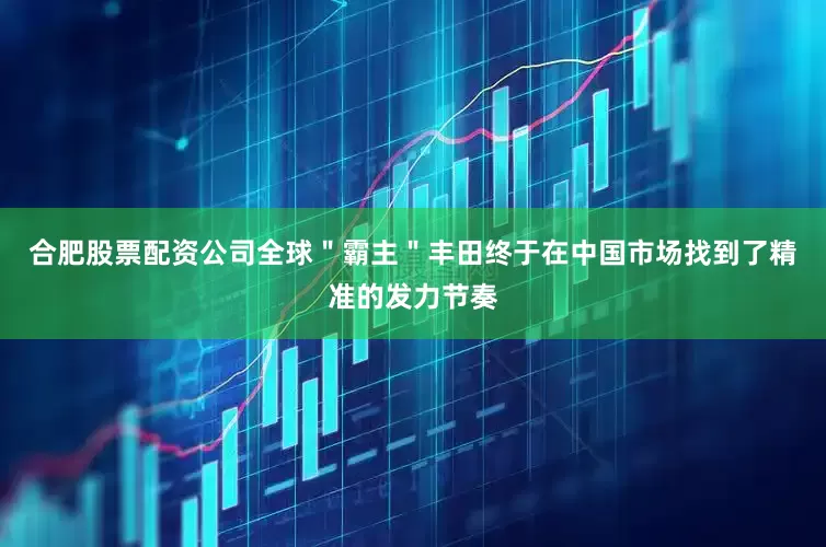 合肥股票配资公司全球＂霸主＂丰田终于在中国市场找到了精准的发力节奏