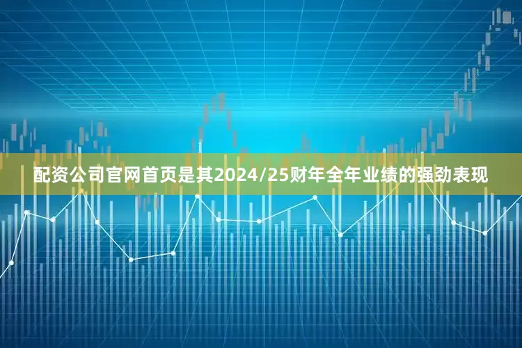 配资公司官网首页是其2024/25财年全年业绩的强劲表现