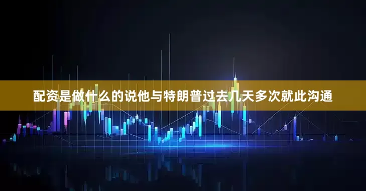 配资是做什么的说他与特朗普过去几天多次就此沟通
